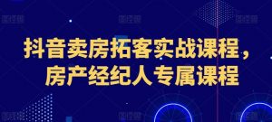抖音卖房拓客实战课程，房产经纪人专属课程-KJ分享