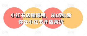 小红书店铺课程，从0到1教你在小红书开店卖货-KJ分享