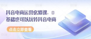 抖音电商运营必修课，0基础也可以玩转抖音电商-KJ分享