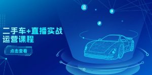 二手车+直播实战运营课程：直播推荐/短视频推荐/千川投放/直播全流程-KJ分享