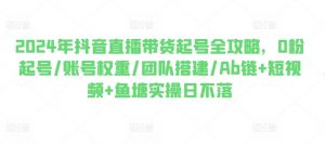 2024年抖音直播带货起号全攻略，0粉起号/账号权重/团队搭建/Ab链+短视频+鱼塘实操日不落-KJ分享