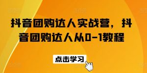 抖音团购达人实战营,抖音团购达人从0-1教程-KJ分享