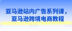 亚马逊站内广告系列课，亚马逊跨境电商教程-KJ分享