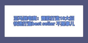 亚马逊电商：爆款打造10大招，快速打造best seller不是事儿-KJ分享