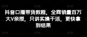 抖音口播带货教程,全网销量百万大V亲授,只讲实操干活,更快拿到结果-KJ分享