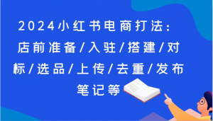 2024小红书电商打法:店前准备/入驻/搭建/对标/选品/上传/去重/发布笔记等-KJ分享