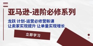 亚马逊-进阶必修系列，龙跃 计划-运营必修营新课，让卖家实现提升 让单…-KJ分享