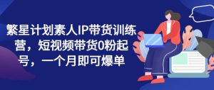 繁星计划素人IP带货训练营,短视频带货0粉起号,一个月即可爆单-KJ分享
