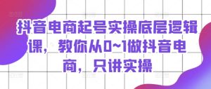 抖音电商起号实操底层逻辑课,教你从0~1做抖音电商,只讲实操-KJ分享