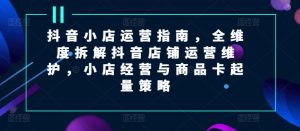 抖音小店运营指南，全维度拆解抖音店铺运营维护，小店经营与商品卡起量策略-KJ分享