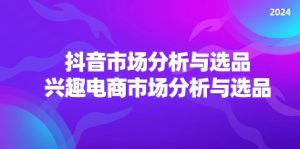2024抖音/市场分析与选品，兴趣电商市场分析与选品-KJ分享