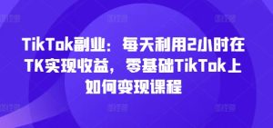 TikTok副业:每天利用2小时在TK实现收益,零基础TikTok上如何变现课程-KJ分享