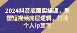 2024抖音底层实操课，​重塑短视频底层逻辑，打造个人ip变现-KJ分享