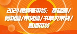 2024视频号带货：基础篇/剪辑篇/带货篇/书单类带货/直播带货-KJ分享