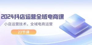 2024抖店运营-全域电商课，小店运营技术，全域电商运营（23节课）-KJ分享