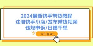 2024最新快手带货教程：注册快手小店/发布带货视频/违规申诉/日爆千单-KJ分享