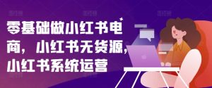 零基础做小红书电商,小红书无货源,小红书系统运营-KJ分享