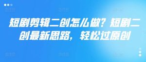 短剧剪辑二创怎么做？短剧二创最新思路，轻松过原创-KJ分享