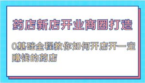 药店新店开业商圈打造-0基础全程教你如何开店开一定赚钱的药店-KJ分享