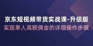 京东短视频带货实战课升级版，实现单人高额佣金的详细操作步骤-KJ分享
