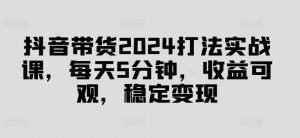 抖音带货2024打法实战课，每天5分钟，收益可观，稳定变现【揭秘】-KJ分享