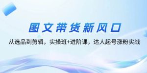 图文带货新风口:从选品到剪辑,实操班+进阶课,达人起号涨粉实战-KJ分享
