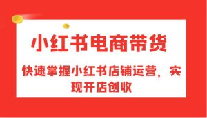 小红书电商带货,快速掌握小红书店铺运营,实现开店创收-KJ分享