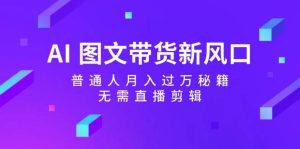 AI图文带货新风口：普通人月入过万秘籍，无需直播剪辑-KJ分享