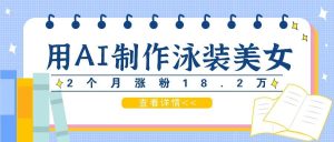 用AI生成泳装美女短视频，2个月涨粉18.2万，多种变现月收益万元-KJ分享