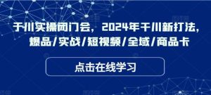 于川实操闭门会,2024年干川新打法,爆品/实战/短视频/全域/商品卡-KJ分享