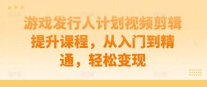 游戏发行人计划视频剪辑提升课程,从入门到精通,轻松变现-KJ分享