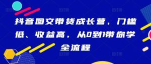 抖音图文带货成长营，门槛低、收益高，从0到1带你学全流程-KJ分享