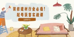 装修-建材行业必看！起号获客实战课：精准定位+爆款视频+高效运营-KJ分享