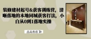 装修建材起号&获客训练营,清晰落地的本地同城获客打法,小白从0到1落地实操-KJ分享