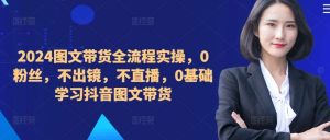 ​​​​​​2024图文带货全流程实操，0粉丝，不出镜，不直播，0基础学习抖音图文带货-KJ分享
