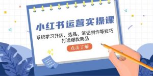 小红书运营实操课，系统学习开店、选品、笔记制作等技巧，打造爆款商品-KJ分享