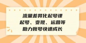 流量差异化起号课:起号、变现、运营等,助力账号快速成长-KJ分享