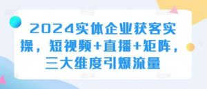2024实体企业获客实操,短视频+直播+矩阵,三大维度引爆流量-KJ分享