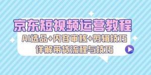 京东短视频运营教程：AI选品+内容审核+剪辑技巧，详解带货流程与技巧-KJ分享