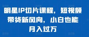 明星IP切片课程，短视频带货新风向，小白也能月入过万-KJ分享