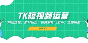 TK短视频运营:网络搭建、账号运营、视频制作与发布、变现策略-KJ分享