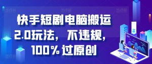 快手短剧电脑搬运2.0玩法，不违规，100%过原创-KJ分享