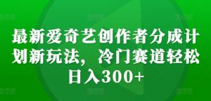 最新爱奇艺创作者分成计划新玩法，冷门赛道轻松日入300+-KJ分享