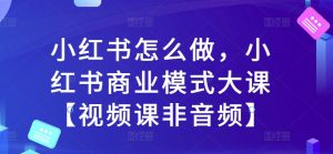 小红书怎么做，小红书商业模式大课【视频课非音频】-KJ分享