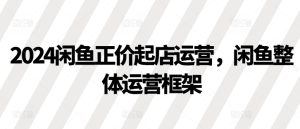2024闲鱼正价起店运营，闲鱼整体运营框架-KJ分享