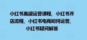 小红书高级运营课程，小红书开店流程，小红书电商如何运营，小红书疑问解答-KJ分享