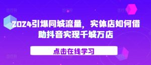 2024引爆同城流量,实体店如何借助抖音实现千城万店-KJ分享