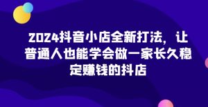 2024抖音小店全新打法，让普通人也能学会做一家长久稳定赚钱的抖店（更新）-KJ分享