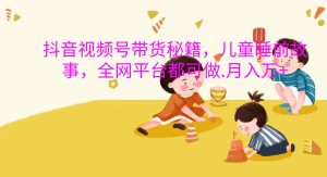 抖音视频号带货秘籍，儿童睡前故事，全网平台都可做.月入万+-KJ分享