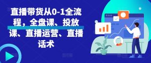 直播带货从0-1全流程,全盘课、投放课、直播运营、直播话术-KJ分享